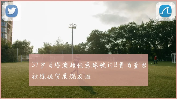 37岁马塔澳超任意球破门B费马奎尔社媒祝贺展现友谊