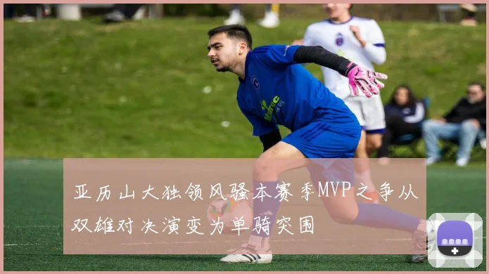 亚历山大独领风骚本赛季MVP之争从双雄对决演变为单骑突围