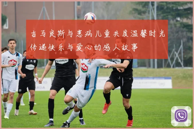 吉马良斯与患病儿童共度温馨时光传递快乐与爱心的感人故事