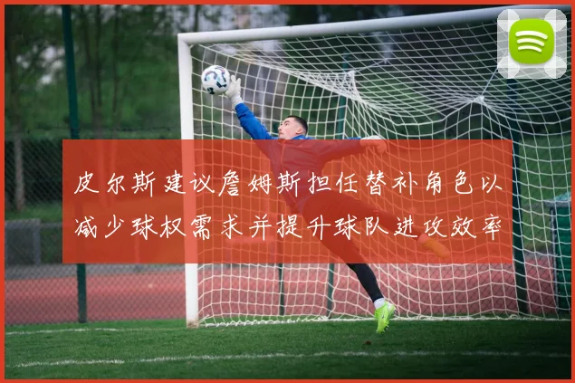 皮尔斯建议詹姆斯担任替补角色以减少球权需求并提升球队进攻效率