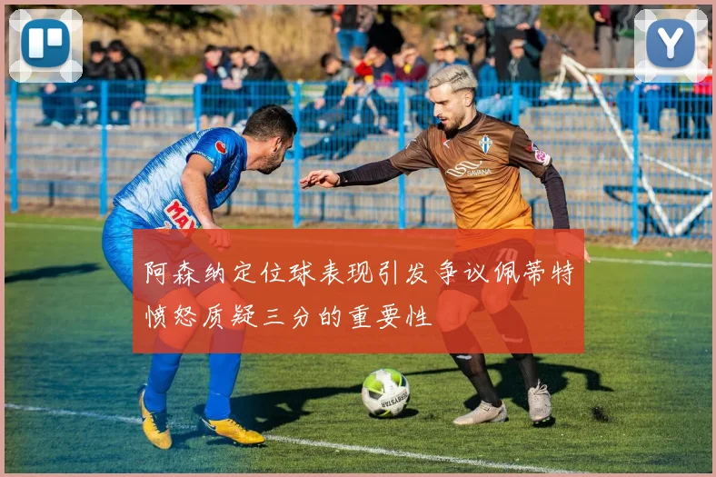 阿森纳定位球表现引发争议佩蒂特愤怒质疑三分的重要性