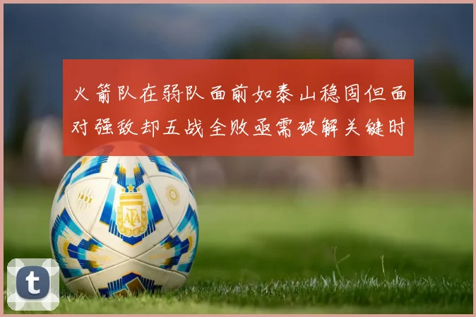 火箭队在弱队面前如泰山稳固但面对强敌却五战全败亟需破解关键时刻失误困境