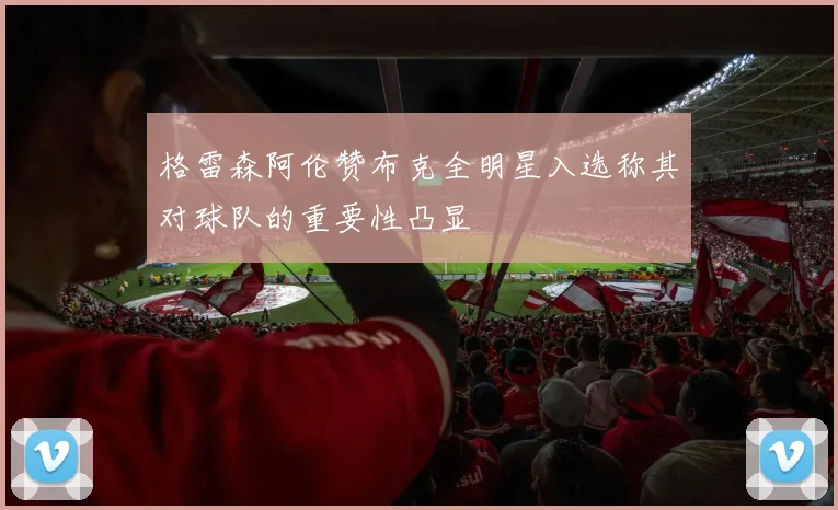 格雷森阿伦赞布克全明星入选称其对球队的重要性凸显