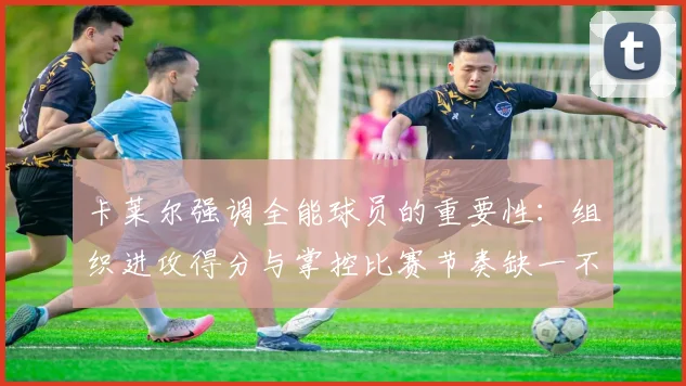 卡莱尔强调全能球员的重要性：组织进攻得分与掌控比赛节奏缺一不可