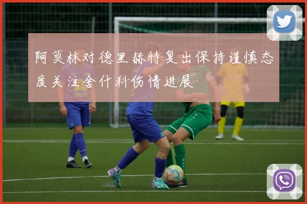 阿莫林对德里赫特复出保持谨慎态度关注舍什科伤情进展