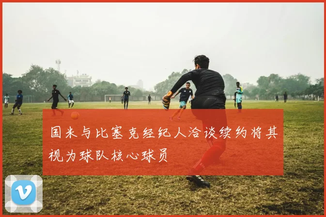 国米与比塞克经纪人洽谈续约将其视为球队核心球员