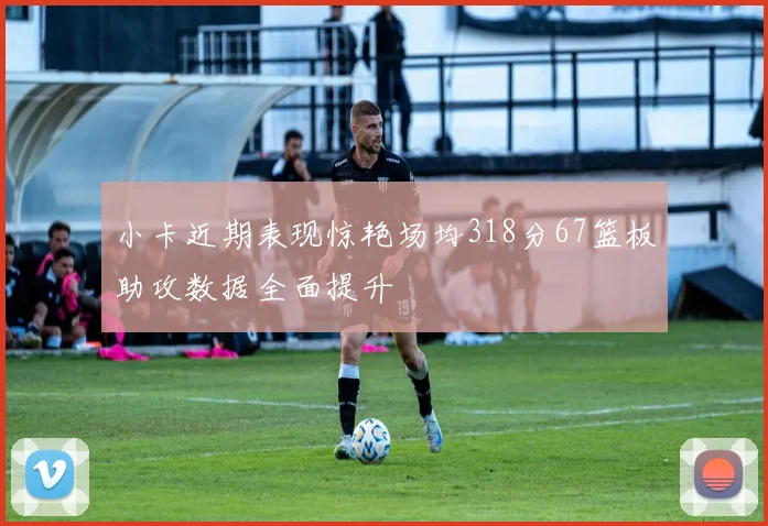 小卡近期表现惊艳场均318分67篮板助攻数据全面提升