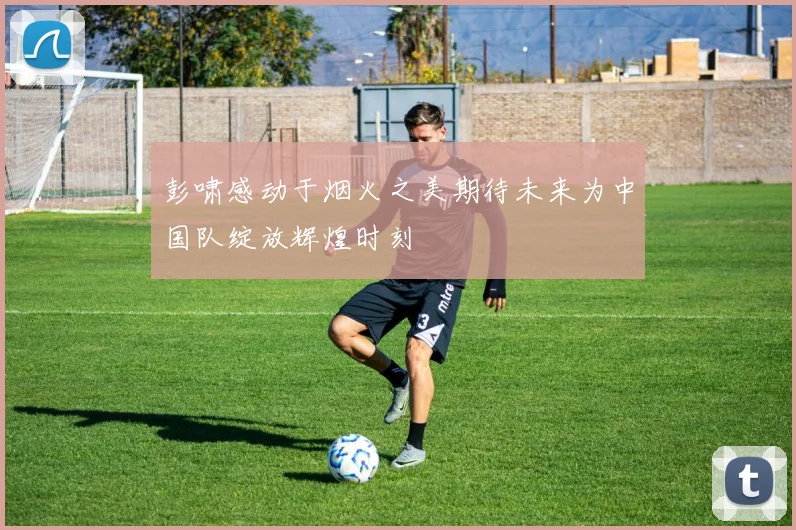彭啸感动于烟火之美期待未来为中国队绽放辉煌时刻