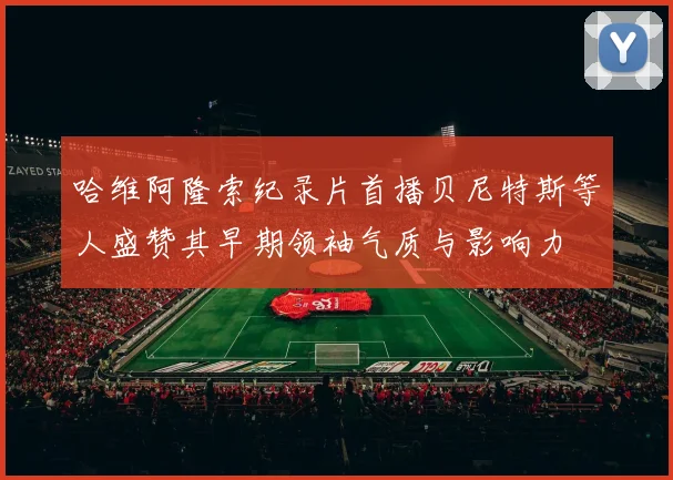 哈维阿隆索纪录片首播贝尼特斯等人盛赞其早期领袖气质与影响力