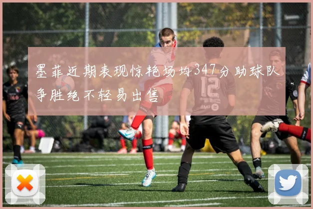 墨菲近期表现惊艳场均347分助球队争胜绝不轻易出售