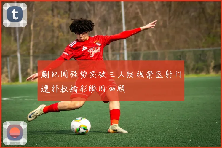蒯纪闻强势突破三人防线禁区射门遭扑救精彩瞬间回顾