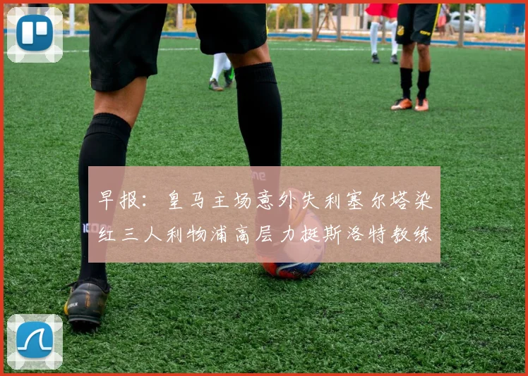 早报：皇马主场意外失利塞尔塔染红三人利物浦高层力挺斯洛特教练