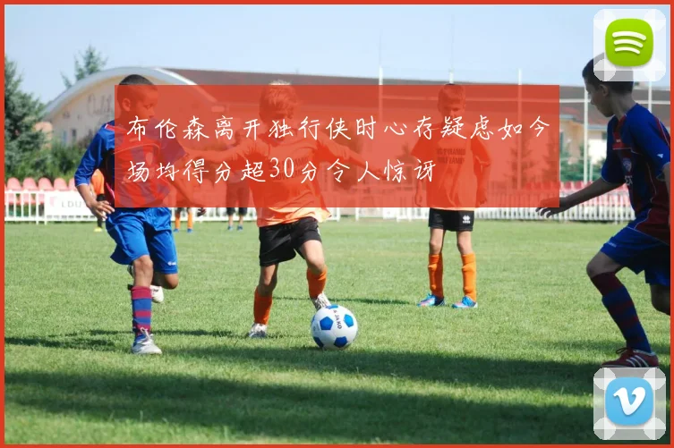 布伦森离开独行侠时心存疑虑如今场均得分超30分令人惊讶