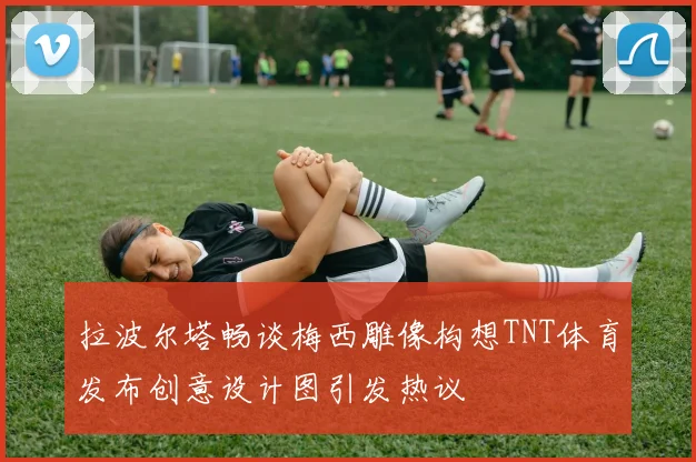 拉波尔塔畅谈梅西雕像构想TNT体育发布创意设计图引发热议