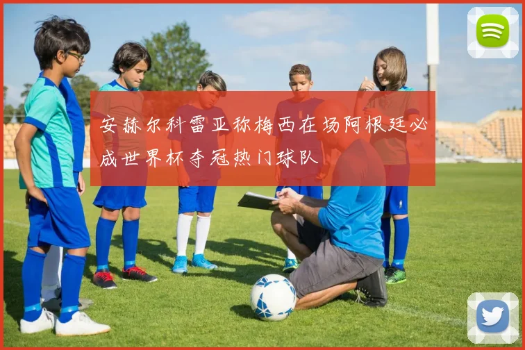 安赫尔科雷亚称梅西在场阿根廷必成世界杯夺冠热门球队