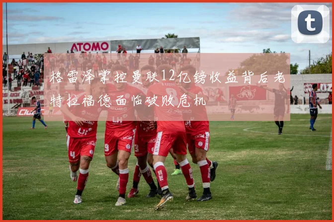 格雷泽掌控曼联12亿镑收益背后老特拉福德面临破败危机