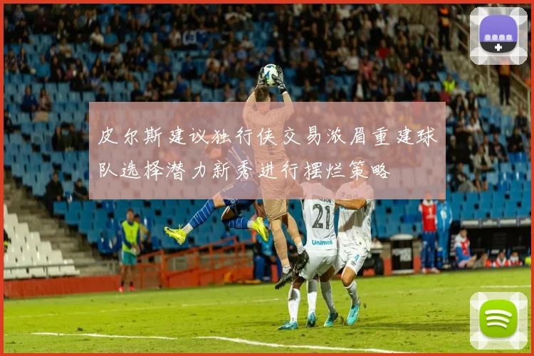 皮尔斯建议独行侠交易浓眉重建球队选择潜力新秀进行摆烂策略