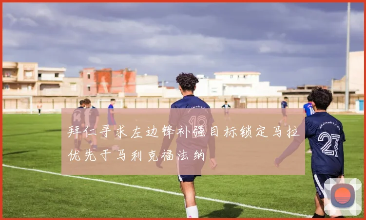 拜仁寻求左边锋补强目标锁定马拉优先于马利克福法纳