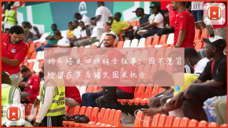 姆希塔良回顾转会往事：因不愿冒险留在罗马错失国米机会