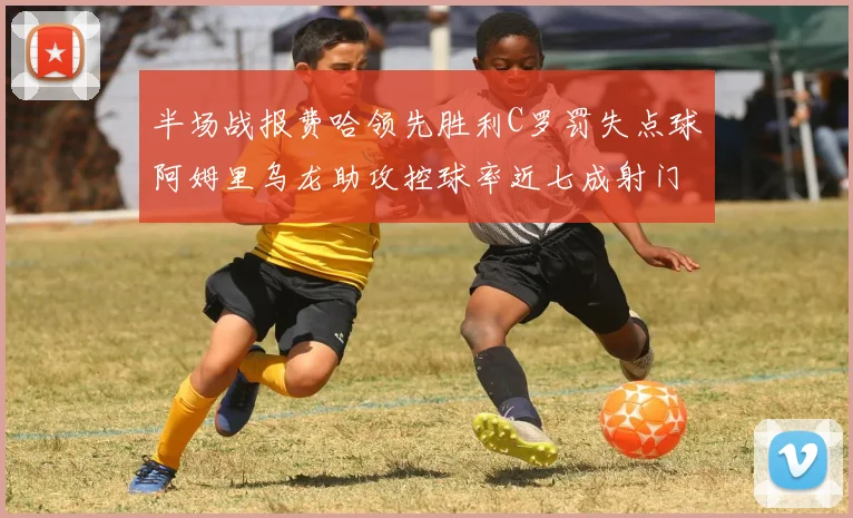 半场战报费哈领先胜利C罗罚失点球阿姆里乌龙助攻控球率近七成射门未果