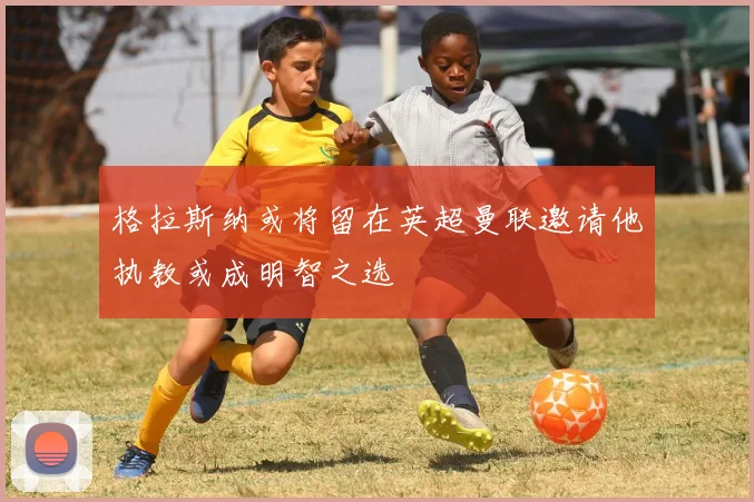 格拉斯纳或将留在英超曼联邀请他执教或成明智之选