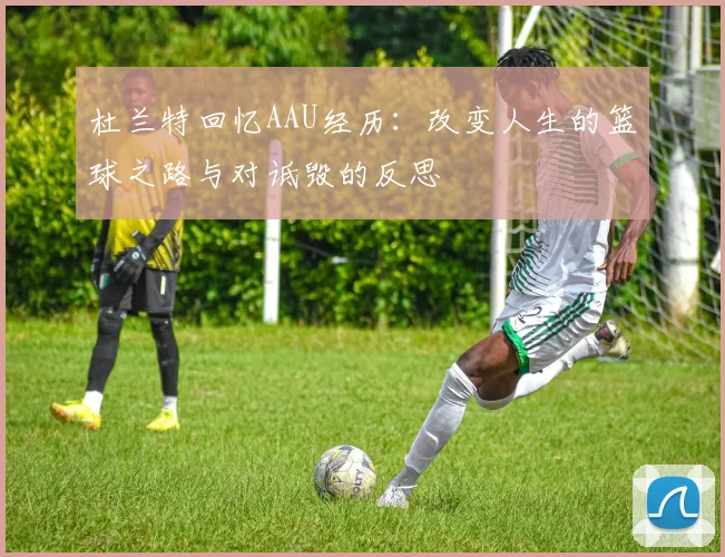 杜兰特回忆AAU经历：改变人生的篮球之路与对诋毁的反思